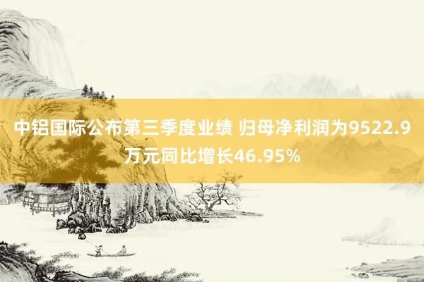 中铝国际公布第三季度业绩 归母净利润为9522.9万元同比增长46.95%