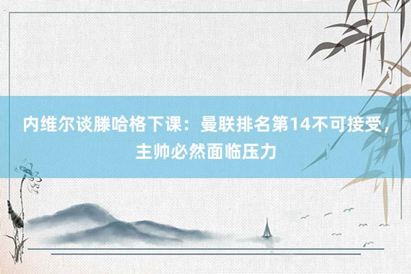 内维尔谈滕哈格下课：曼联排名第14不可接受，主帅必然面临压力