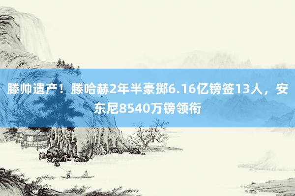 滕帅遗产！滕哈赫2年半豪掷6.16亿镑签13人，安东尼8540万镑领衔