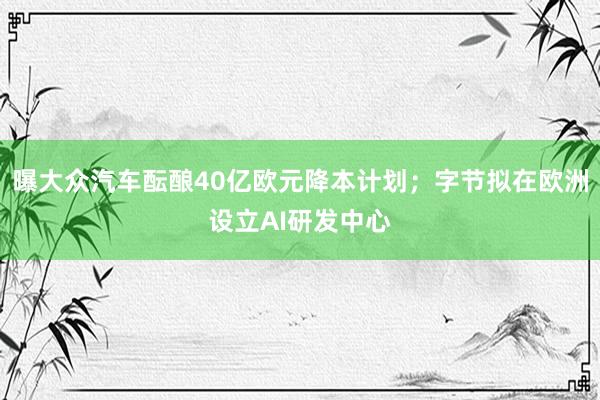 曝大众汽车酝酿40亿欧元降本计划；字节拟在欧洲设立AI研发中心