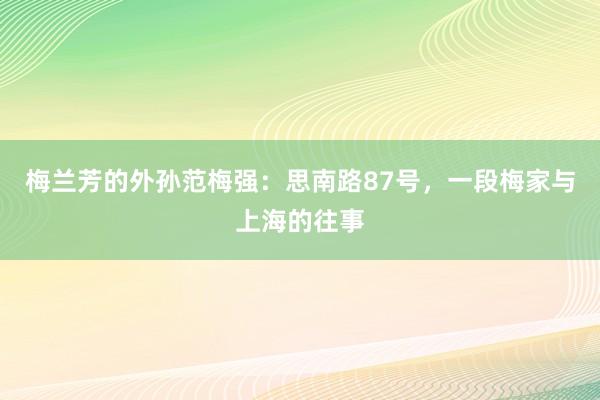 梅兰芳的外孙范梅强：思南路87号，一段梅家与上海的往事