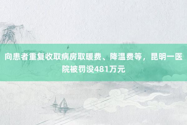 向患者重复收取病房取暖费、降温费等，昆明一医院被罚没481万元