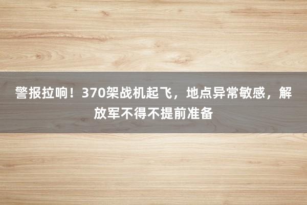 警报拉响！370架战机起飞，地点异常敏感，解放军不得不提前准备