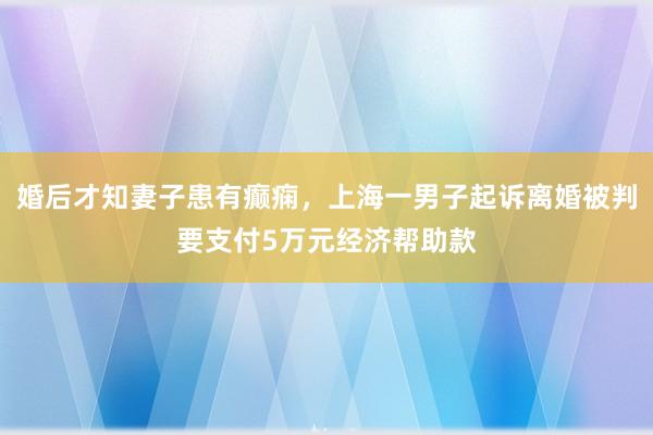 婚后才知妻子患有癫痫，上海一男子起诉离婚被判要支付5万元经济帮助款