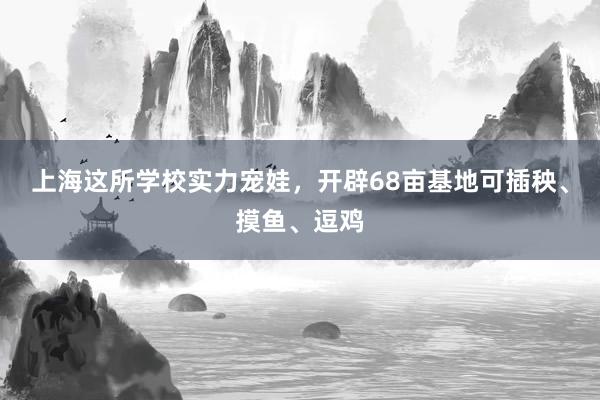 上海这所学校实力宠娃，开辟68亩基地可插秧、摸鱼、逗鸡