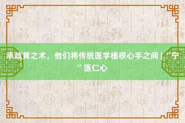 承歧黄之术，他们将传统医学植根心手之间 | “宁”医仁心