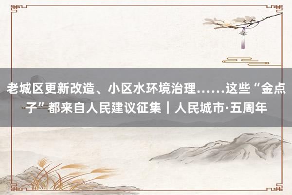 老城区更新改造、小区水环境治理……这些“金点子”都来自人民建议征集｜人民城市·五周年