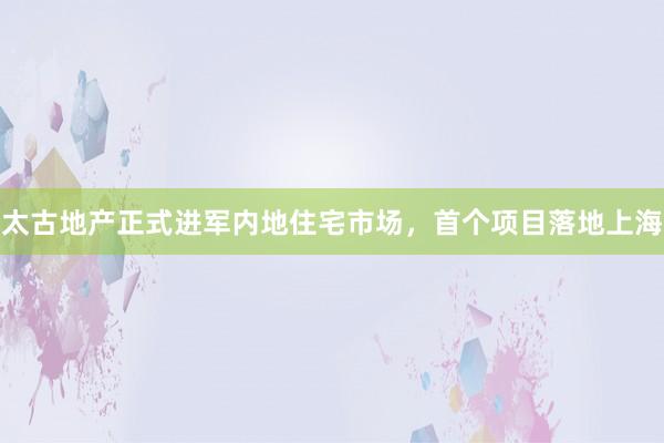 太古地产正式进军内地住宅市场，首个项目落地上海