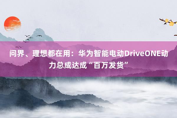 问界、理想都在用：华为智能电动DriveONE动力总成达成“百万发货”