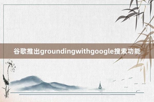 谷歌推出groundingwithgoogle搜索功能