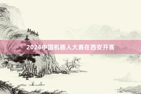 2024中国机器人大赛在西安开赛