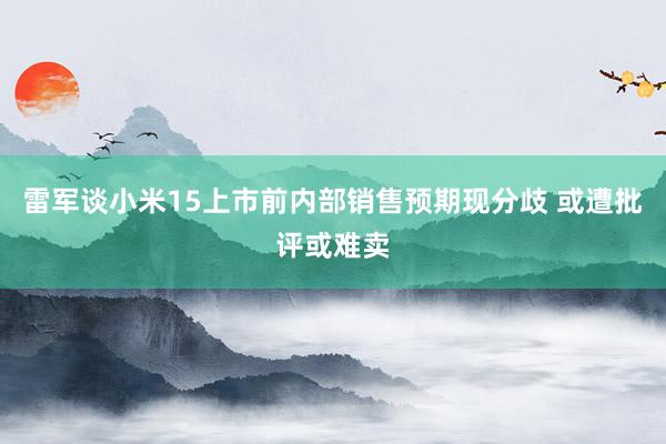 雷军谈小米15上市前内部销售预期现分歧 或遭批评或难卖