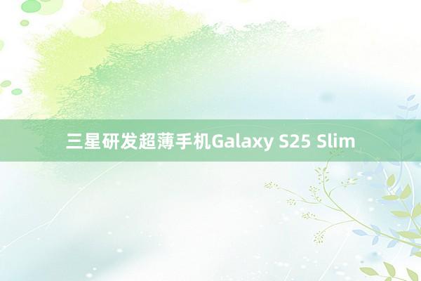 三星研发超薄手机Galaxy S25 Slim