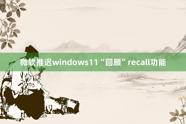 微软推迟windows11“回顾”recall功能