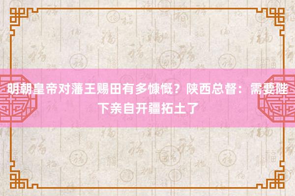 明朝皇帝对藩王赐田有多慷慨？陕西总督：需要陛下亲自开疆拓土了