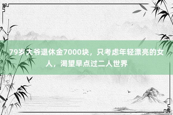 79岁大爷退休金7000块，只考虑年轻漂亮的女人，渴望早点过二人世界