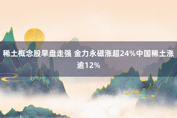 稀土概念股早盘走强 金力永磁涨超24%中国稀土涨逾12%