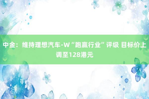 中金：维持理想汽车-W“跑赢行业”评级 目标价上调至128港元