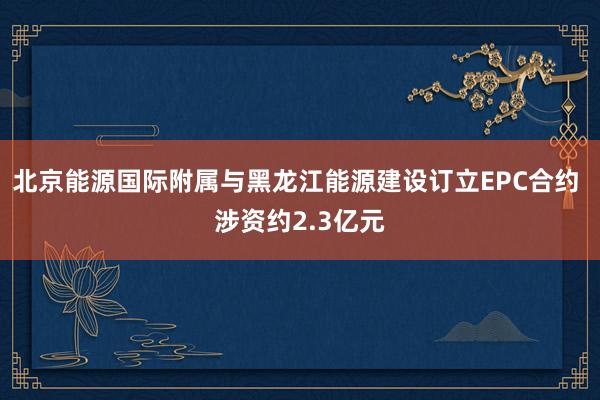 北京能源国际附属与黑龙江能源建设订立EPC合约 涉资约2.3亿元