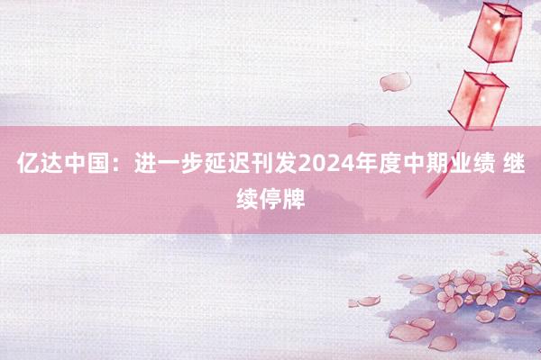 亿达中国：进一步延迟刊发2024年度中期业绩 继续停牌