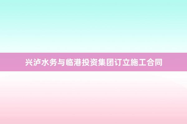 兴泸水务与临港投资集团订立施工合同