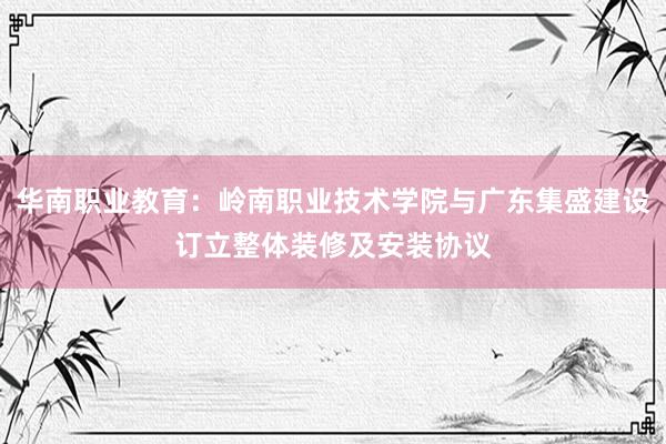 华南职业教育：岭南职业技术学院与广东集盛建设订立整体装修及安装协议