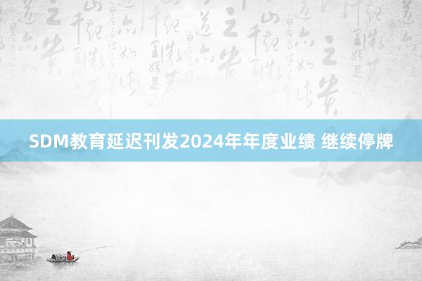 SDM教育延迟刊发2024年年度业绩 继续停牌