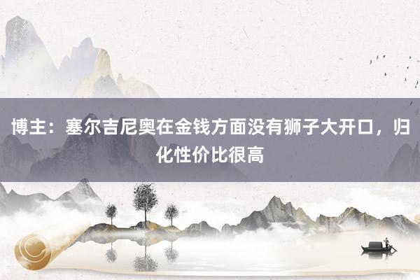 博主：塞尔吉尼奥在金钱方面没有狮子大开口，归化性价比很高