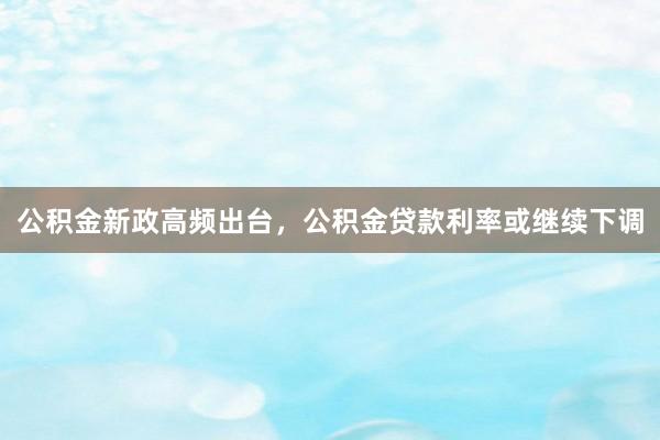 公积金新政高频出台，公积金贷款利率或继续下调