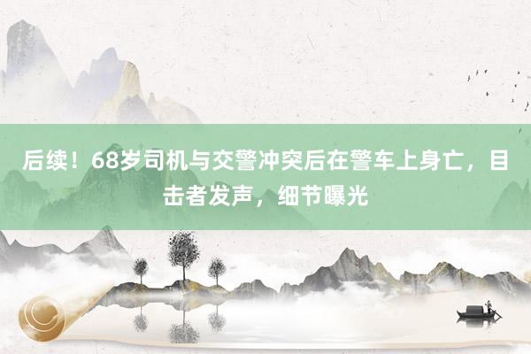 后续！68岁司机与交警冲突后在警车上身亡，目击者发声，细节曝光