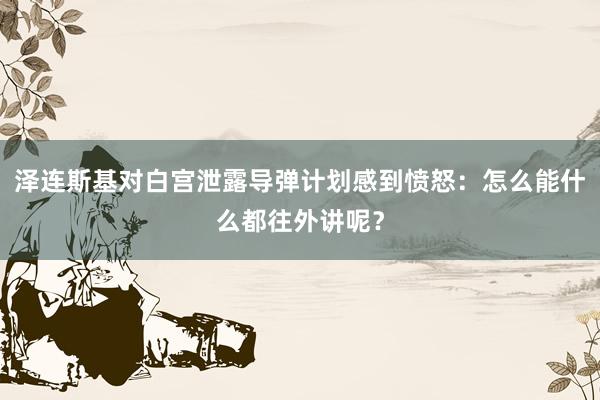 泽连斯基对白宫泄露导弹计划感到愤怒：怎么能什么都往外讲呢？