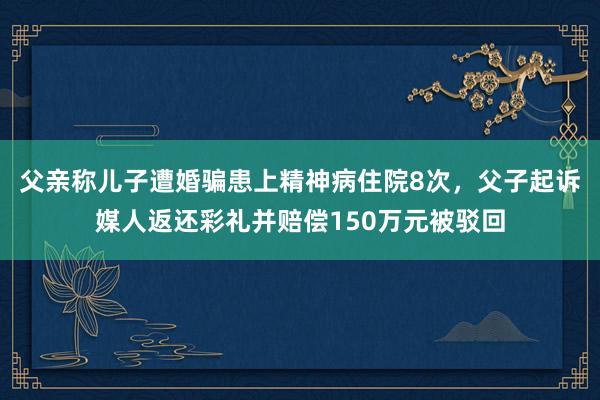 父亲称儿子遭婚骗患上精神病住院8次，父子起诉媒人返还彩礼并赔偿150万元被驳回