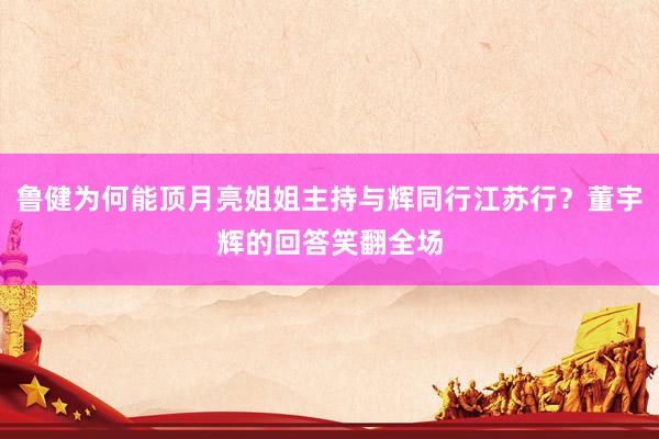 鲁健为何能顶月亮姐姐主持与辉同行江苏行？董宇辉的回答笑翻全场