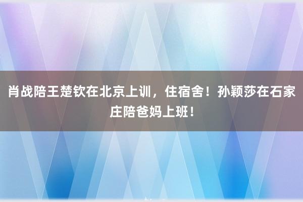 肖战陪王楚钦在北京上训，住宿舍！孙颖莎在石家庄陪爸妈上班！