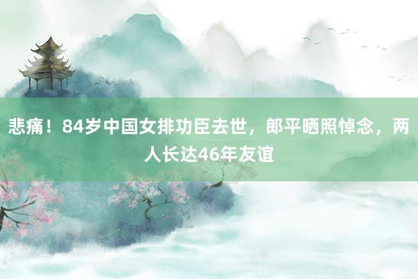 悲痛！84岁中国女排功臣去世，郎平晒照悼念，两人长达46年友谊