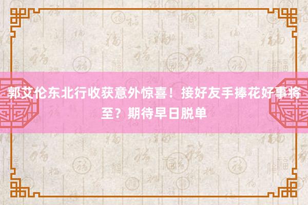 郭艾伦东北行收获意外惊喜！接好友手捧花好事将至？期待早日脱单