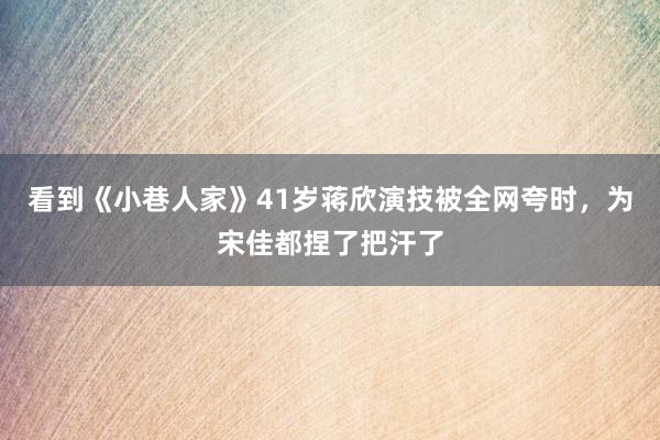 看到《小巷人家》41岁蒋欣演技被全网夸时，为宋佳都捏了把汗了