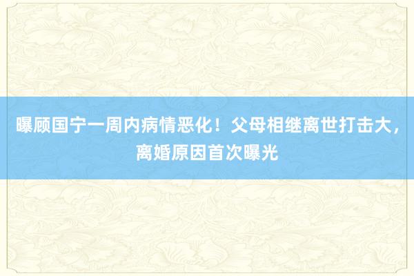 曝顾国宁一周内病情恶化！父母相继离世打击大，离婚原因首次曝光