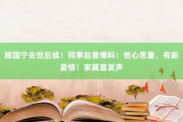 顾国宁去世后续！同事赵普爆料：他心思重，有新爱情！家属首发声