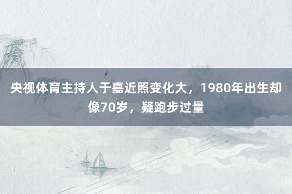 央视体育主持人于嘉近照变化大，1980年出生却像70岁，疑跑步过量