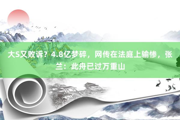 大S又败诉？4.8亿梦碎，网传在法庭上输惨，张兰：此舟已过万重山