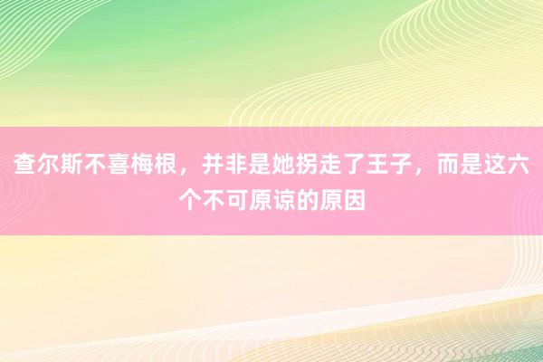 查尔斯不喜梅根，并非是她拐走了王子，而是这六个不可原谅的原因