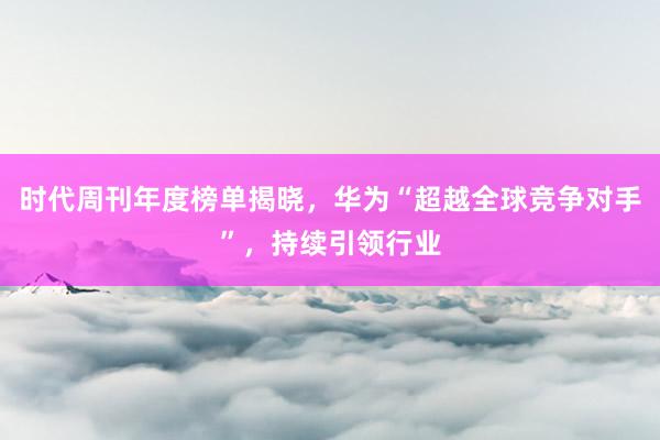 时代周刊年度榜单揭晓，华为“超越全球竞争对手”，持续引领行业