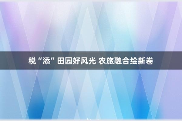 税“添”田园好风光 农旅融合绘新卷