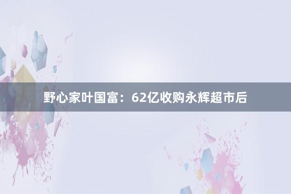 野心家叶国富：62亿收购永辉超市后