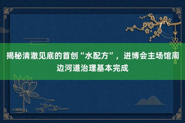 揭秘清澈见底的首创“水配方”，进博会主场馆周边河道治理基本完成