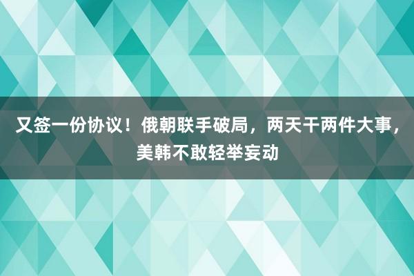 又签一份协议！俄朝联手破局，两天干两件大事，美韩不敢轻举妄动