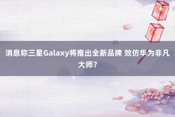 消息称三星Galaxy将推出全新品牌 效仿华为非凡大师？