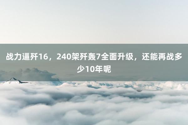 战力逼歼16，240架歼轰7全面升级，还能再战多少10年呢