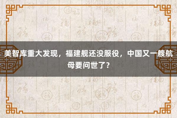 美智库重大发现，福建舰还没服役，中国又一艘航母要问世了？